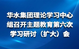 華水集團理論學習中心組召開主題教育第六次 學習研討（擴大）會
